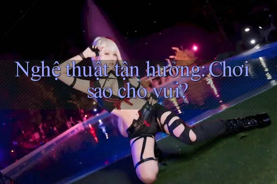 Nghệ thuật tận hưởng: Chơi sao cho vui?