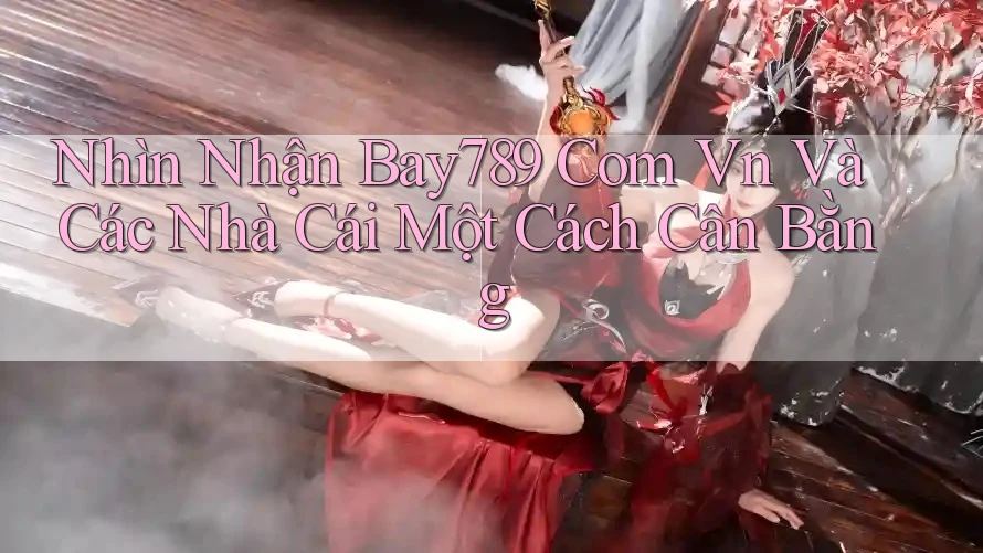 Nhìn Nhận Bay789 Com Vn Và Các Nhà Cái Một Cách Cân Bằng