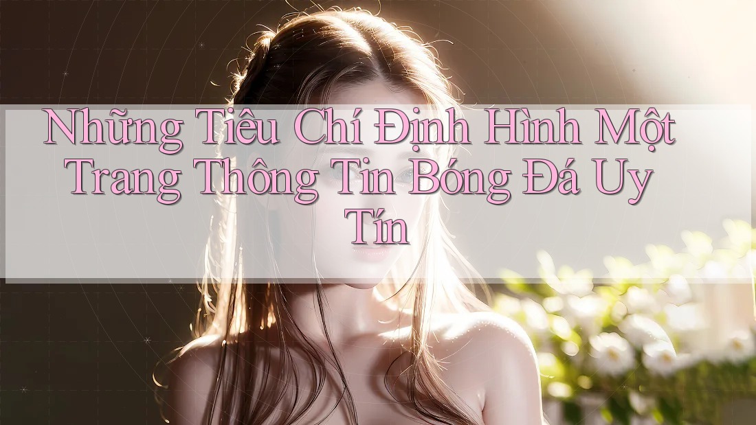 Những Tiêu Chí Định Hình Một Trang Thông Tin Bóng Đá Uy Tín