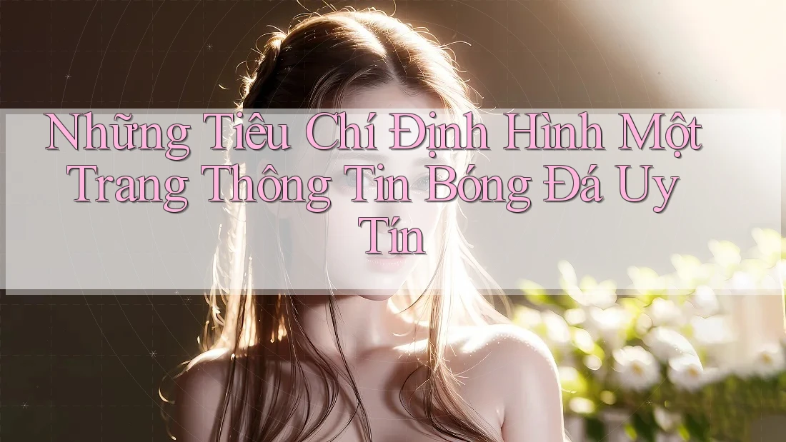 Những Tiêu Chí Định Hình Một Trang Thông Tin Bóng Đá Uy Tín