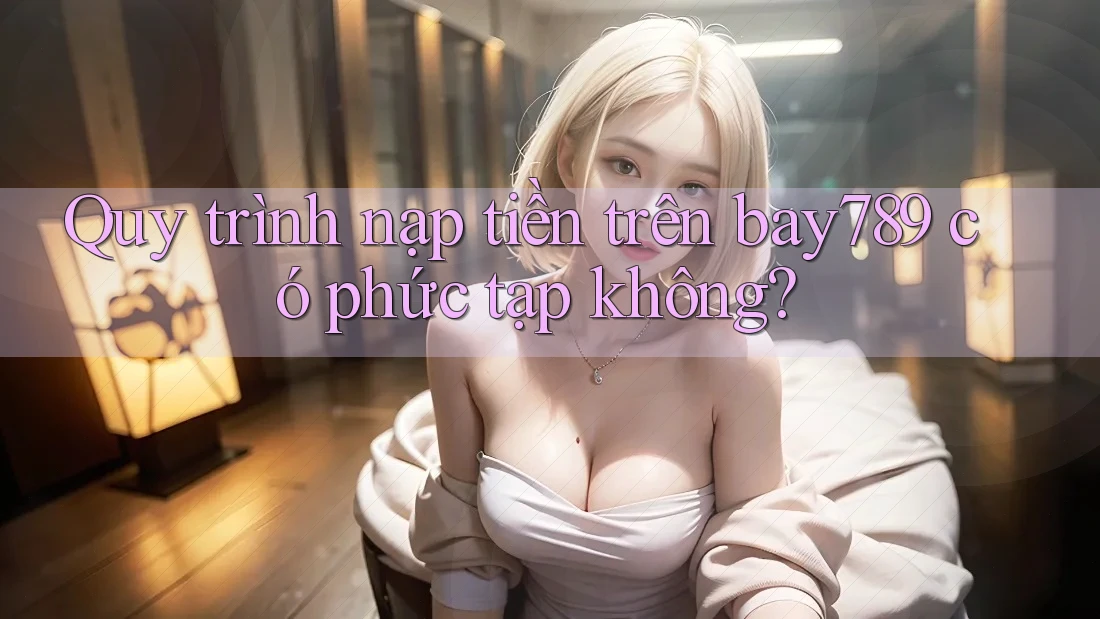 Quy trình nạp tiền trên bay789 có phức tạp không?