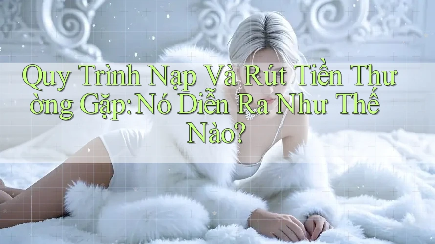 Quy Trình Nạp Và Rút Tiền Thường Gặp: Nó Diễn Ra Như Thế Nào?