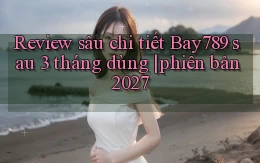 review sâu chi tiết Bay789 sau 3 tháng dùng phiên bản 2027
