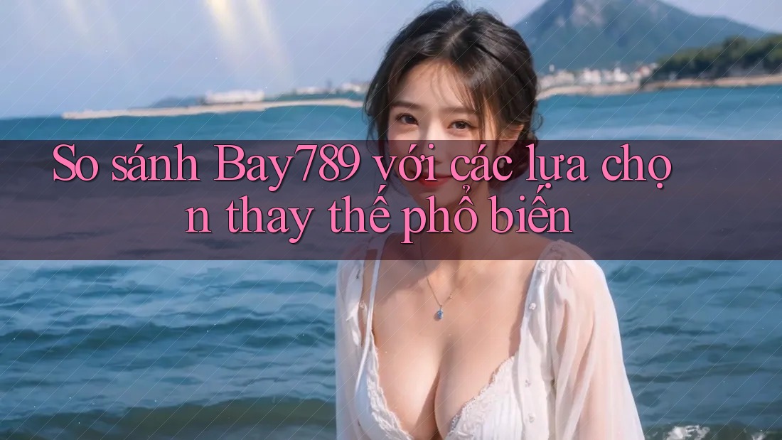 So sánh bay789 với các lựa chọn thay thế phổ biến