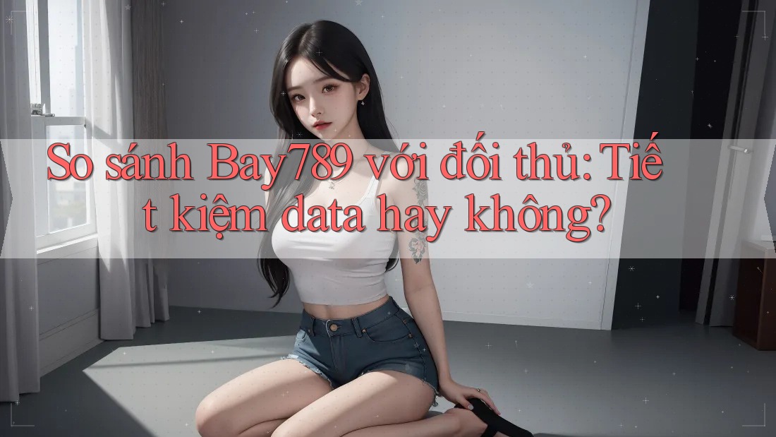 So sánh Bay789 với đối thủ: Tiết kiệm data hay không?