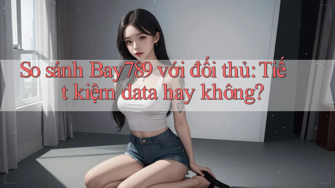 So sánh Bay789 với đối thủ: Tiết kiệm data hay không?