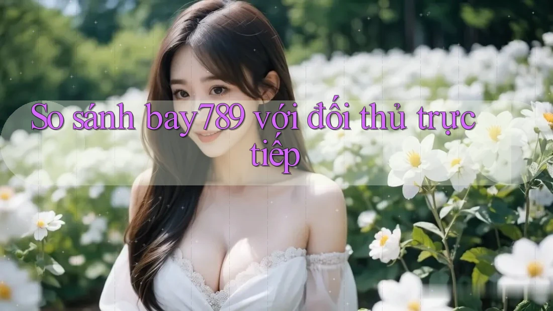 So sánh bay789 với đối thủ trực tiếp