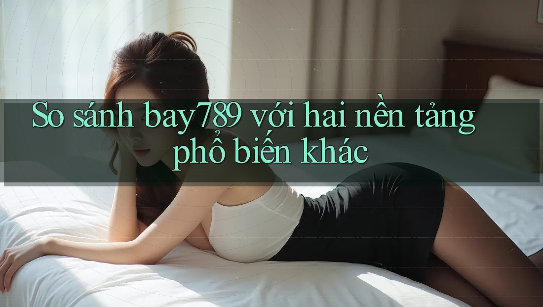So sánh bay789 với hai nền tảng phổ biến khác