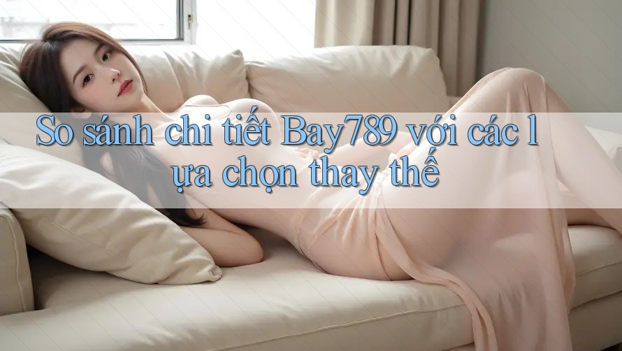 So sánh chi tiết Bay789 với các lựa chọn thay thế