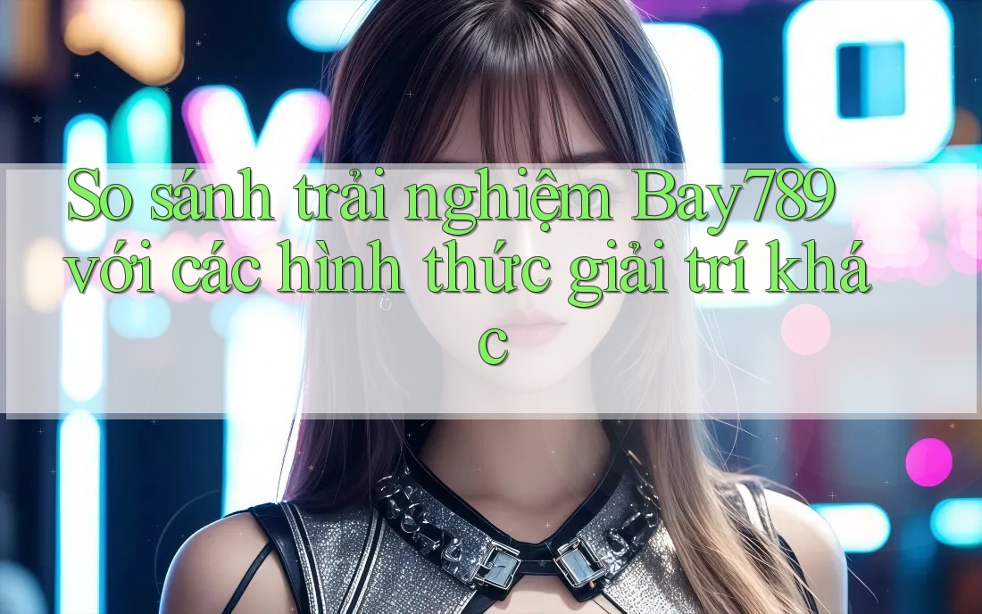 So sánh trải nghiệm Bay789 với các hình thức giải trí khác