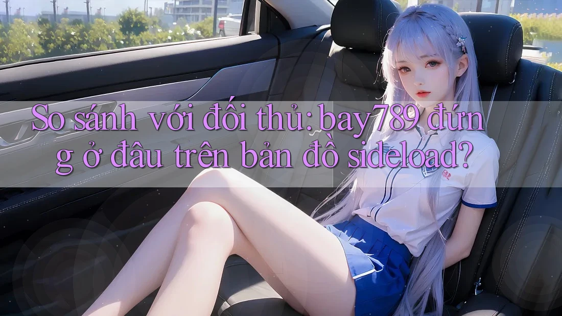 So sánh với đối thủ: bay789 đứng ở đâu trên bản đồ sideload?