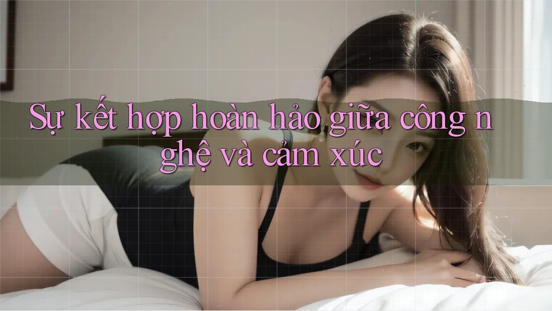 Sự kết hợp hoàn hảo giữa công nghệ và cảm xúc Sự kết hợp hoàn hảo giữa công nghệ và cảm xúc