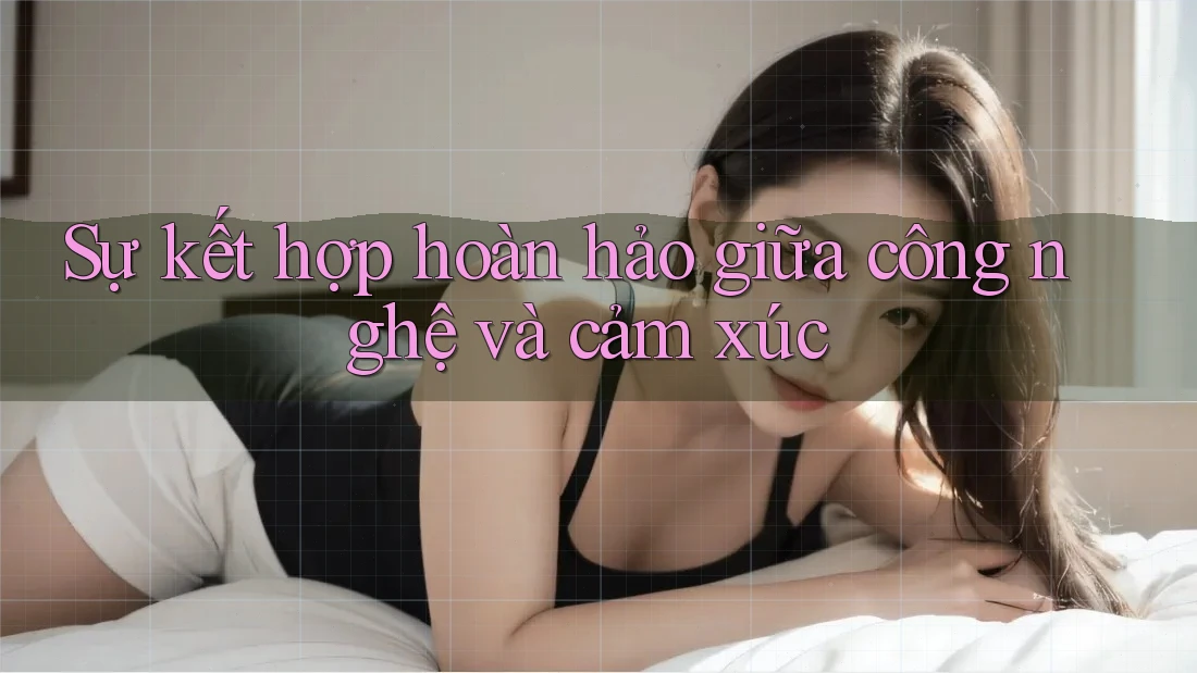 Sự kết hợp hoàn hảo giữa công nghệ và cảm xúc