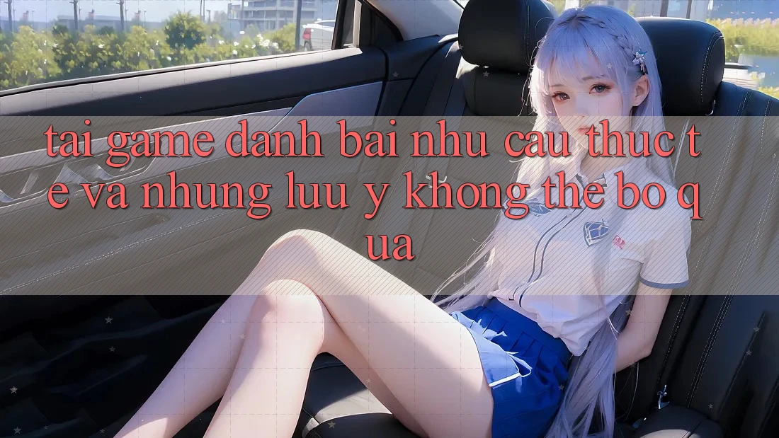 “Tải game đánh bài” – Nhu cầu thực tế và những lưu ý không thể bỏ qua