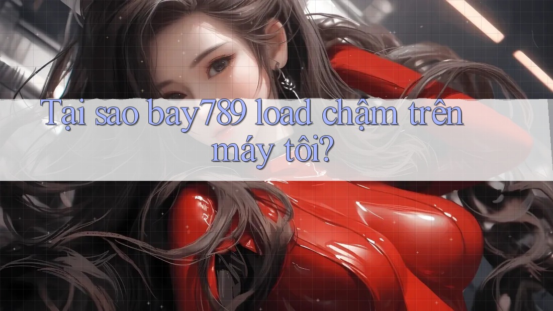Tại sao bay789 load chậm trên máy tôi?
