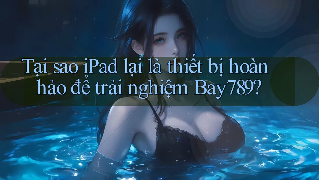 Tại sao iPad lại là thiết bị hoàn hảo để trải nghiệm Bay789?