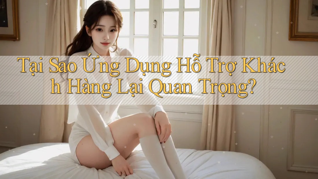 Tại Sao Ứng Dụng Hỗ Trợ Khách Hàng Lại Quan Trọng?