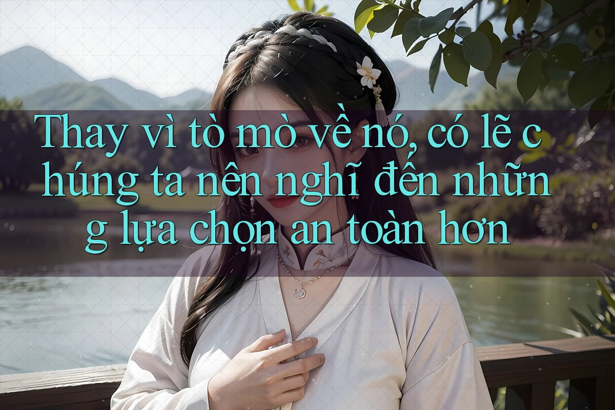 Thay vì tò mò về nó, có lẽ chúng ta nên nghĩ đến những lựa chọn an toàn hơn