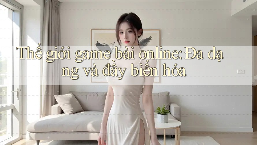 Thế giới game bài online: Đa dạng và đầy biến hóa