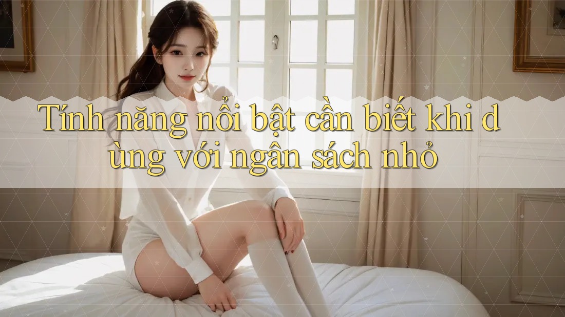 Tính năng nổi bật cần biết khi dùng với ngân sách nhỏ