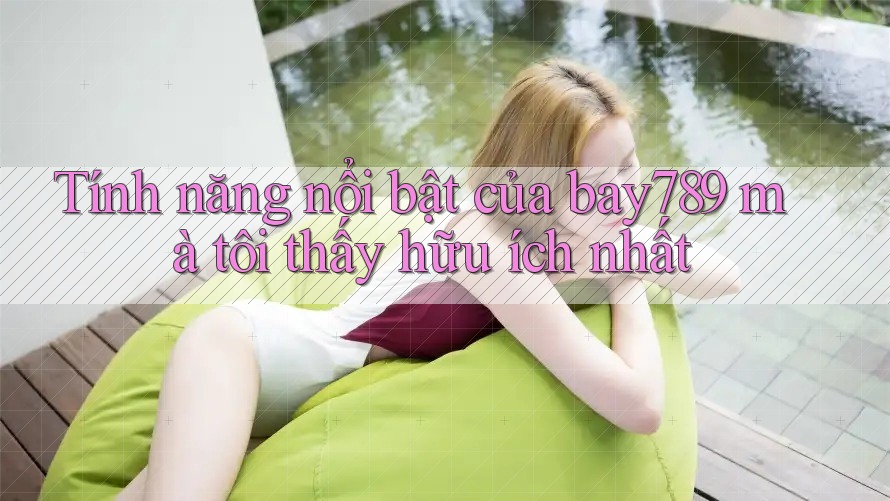 Tính năng nổi bật của bay789 mà tôi thấy hữu ích nhất