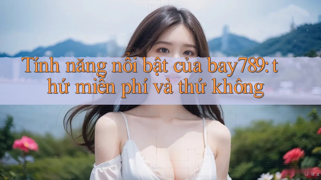 Tính năng nổi bật của bay789: thứ miễn phí và thứ không