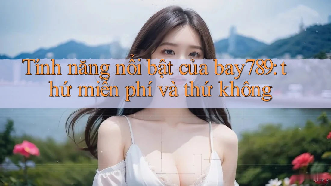 Tính năng nổi bật của bay789: thứ miễn phí và thứ không