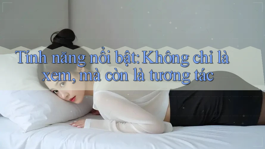 Tính năng nổi bật: Không chỉ là xem, mà còn là tương tác