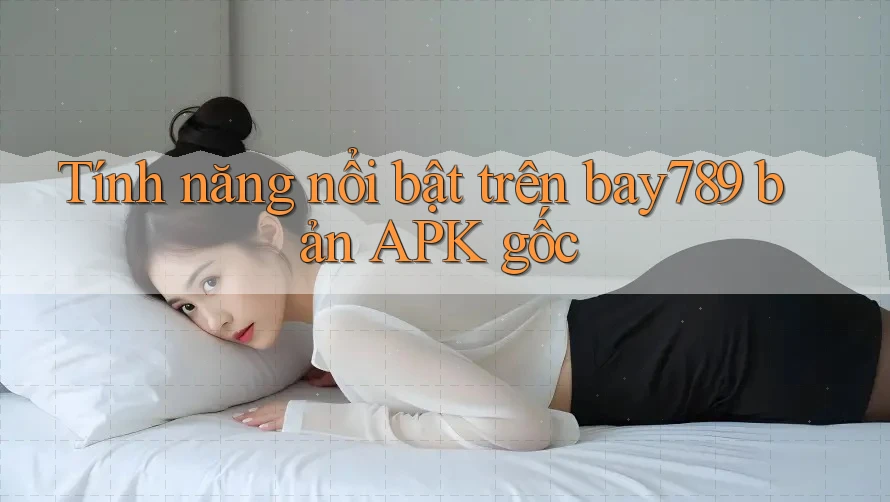 Tính năng nổi bật trên bay789 bản APK gốc Tính năng nổi bật trên bay789 bản APK gốc