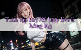 Toàn tập bay789 app live không lag