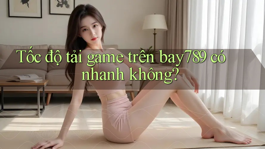 Tốc độ tải game trên bay789 có nhanh không?