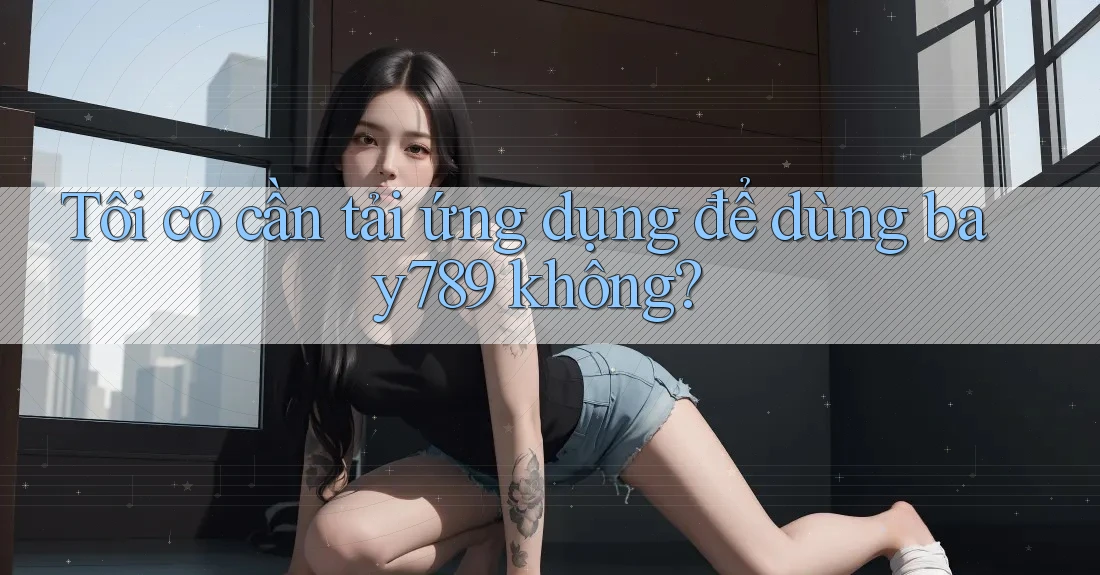 Tôi có cần tải ứng dụng để dùng bay789 không? Tôi có cần tải ứng dụng để dùng bay789 không?