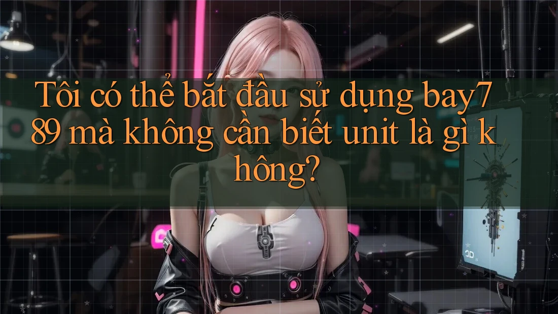 Tôi có thể bắt đầu sử dụng bay789 mà không cần biết unit là gì không?