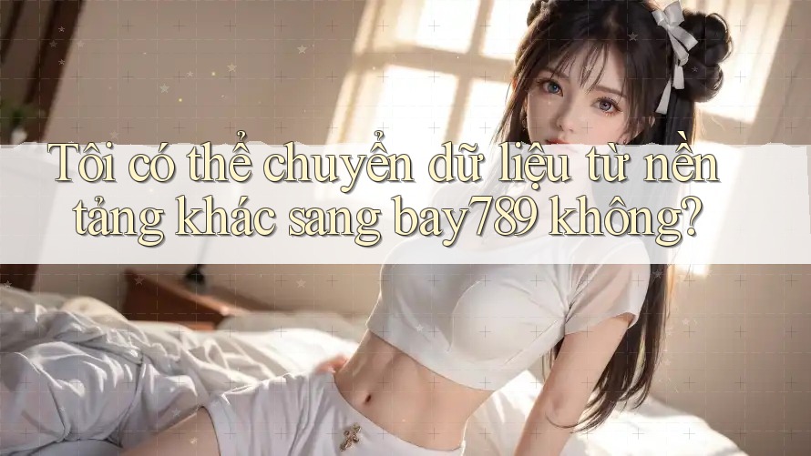 Tôi có thể chuyển dữ liệu từ nền tảng khác sang bay789 không?