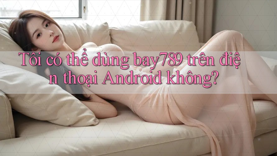 Tôi có thể dùng bay789 trên điện thoại Android không? Tôi có thể dùng bay789 trên điện thoại Android không?