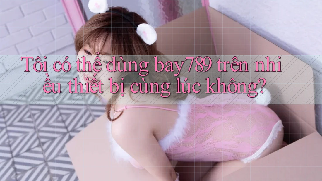 Tôi có thể dùng bay789 trên nhiều thiết bị cùng lúc không?