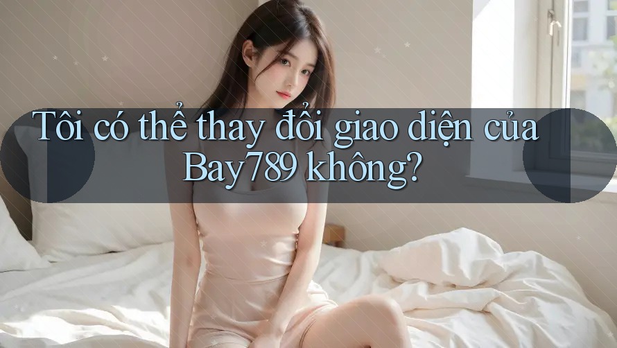 Tôi có thể thay đổi giao diện của Bay789 không? Tôi có thể thay đổi giao diện của Bay789 không?
