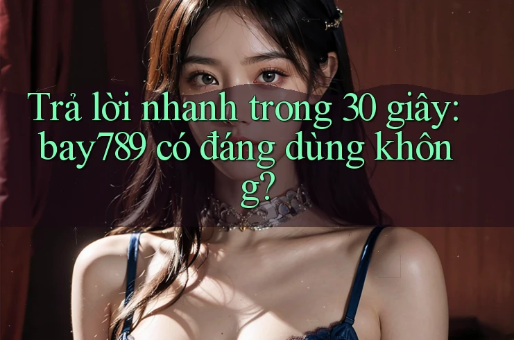 Trả lời nhanh trong 30 giây: bay789 có đáng dùng không?
