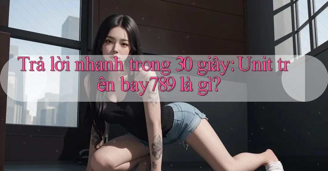 Trả lời nhanh trong 30 giây: Unit trên bay789 là gì?