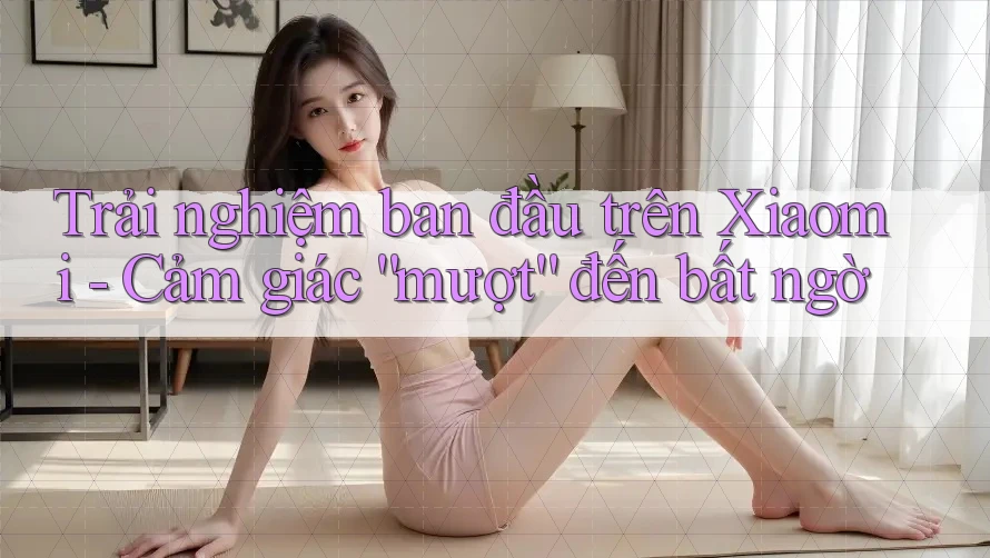 Trải nghiệm ban đầu trên Xiaomi - Cảm giác “mượt” đến bất ngờ