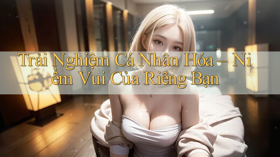 Trải Nghiệm Cá Nhân Hóa – Niềm Vui Của Riêng Bạn