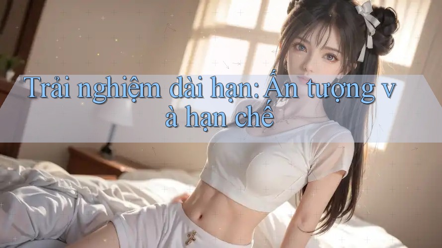 Trải nghiệm dài hạn: Ấn tượng và hạn chế Trải nghiệm dài hạn: Ấn tượng và hạn chế
