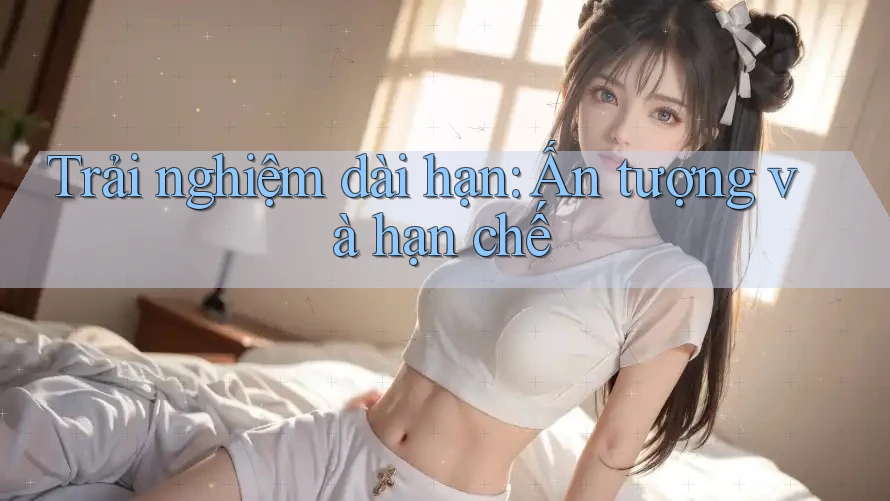 Trải nghiệm dài hạn: Ấn tượng và hạn chế