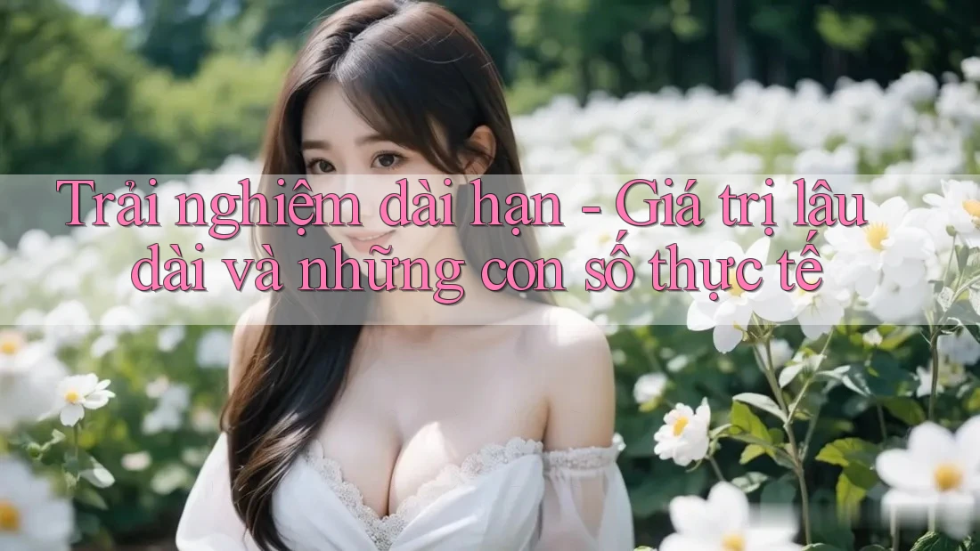 Trải nghiệm dài hạn - Giá trị lâu dài và những con số thực tế