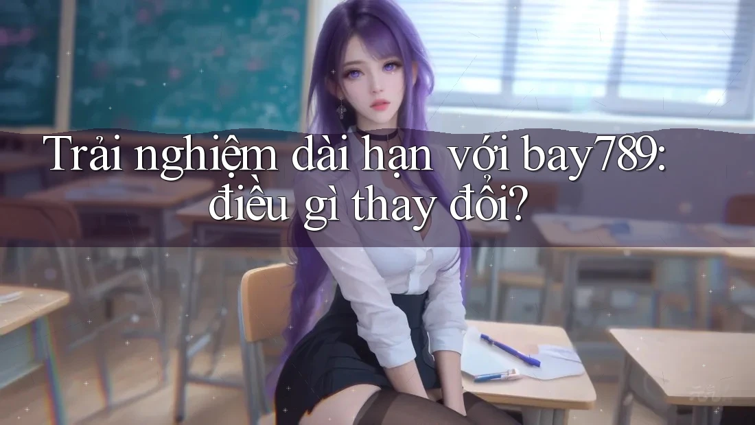 Trải nghiệm dài hạn với bay789: điều gì thay đổi?