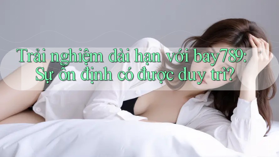 Trải nghiệm dài hạn với bay789: Sự ổn định có được duy trì?