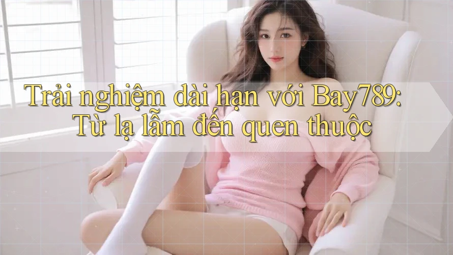 Trải nghiệm dài hạn với Bay789: Từ lạ lẫm đến quen thuộc