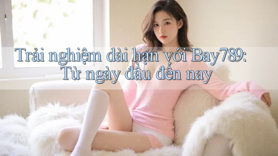 Trải nghiệm dài hạn với Bay789: Từ ngày đầu đến nay
