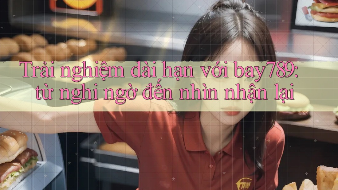 Trải nghiệm dài hạn với bay789: từ nghi ngờ đến nhìn nhận lại