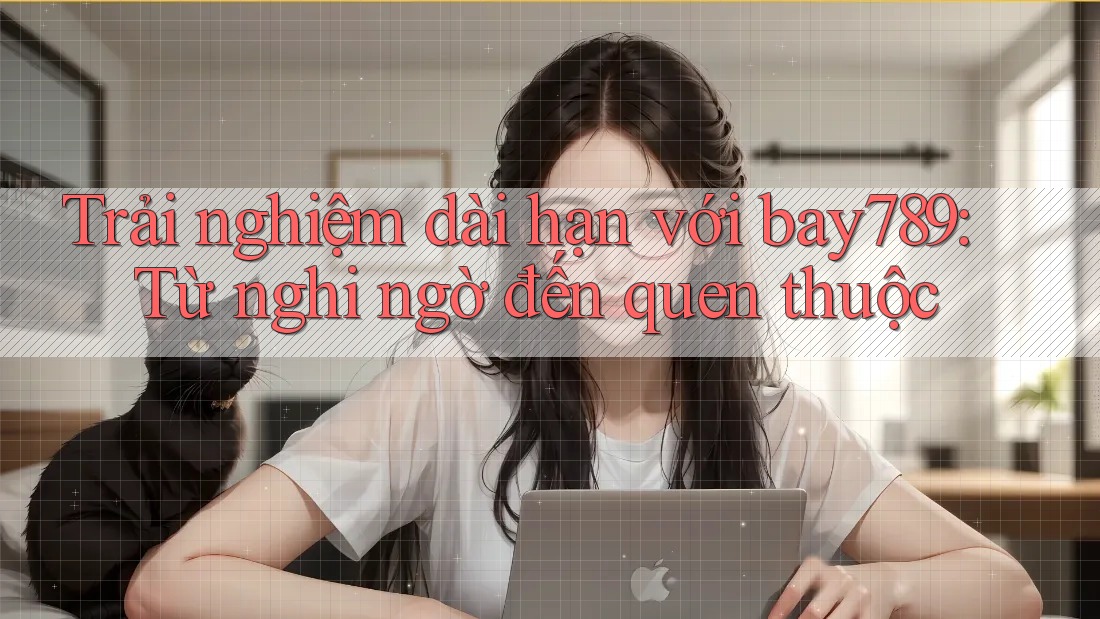Trải nghiệm dài hạn với bay789: Từ nghi ngờ đến quen thuộc